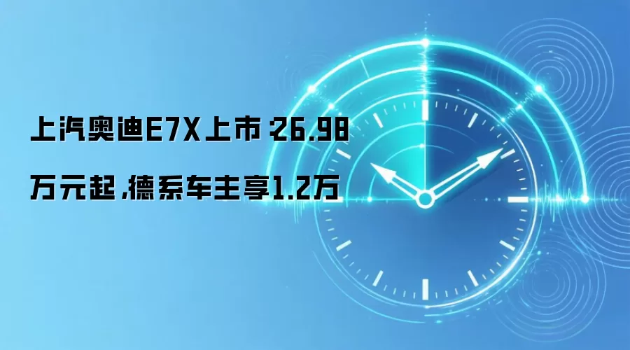 上汽奥迪E7X上市:26.98万元起,德系车主享1.2万