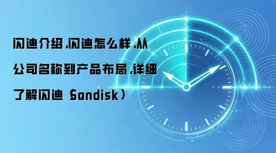 闪迪介绍,闪迪怎么样,从公司名称到产品布局,详细了解闪迪(Sandisk)