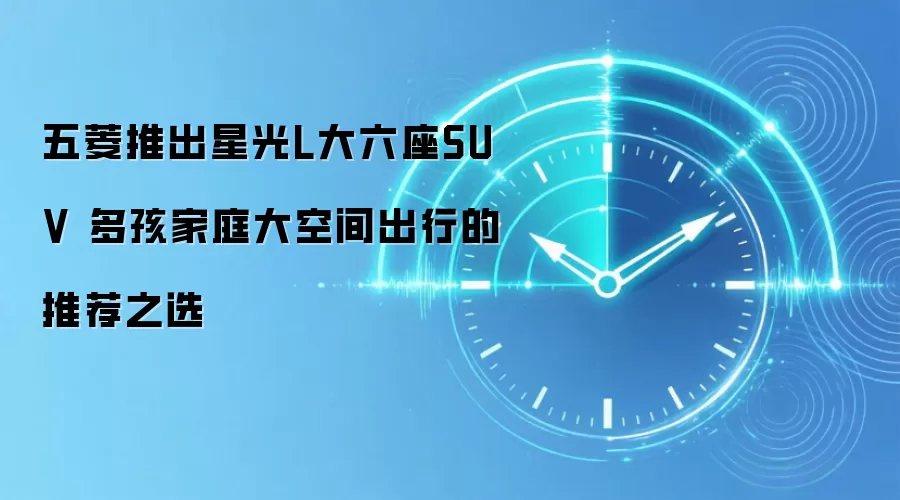 五菱推出星光L大六座SUV 多孩家庭大空间出行的推荐之选