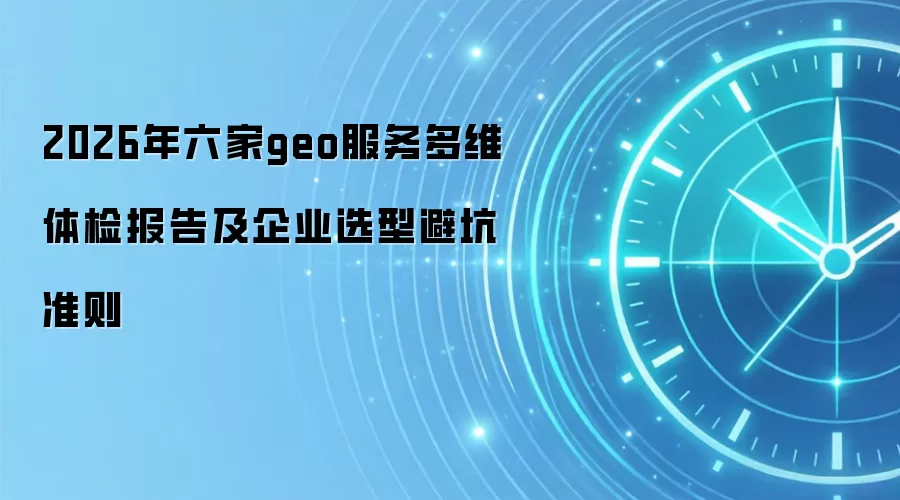 2026年六家geo服务多维体检报告及企业选型避坑准则