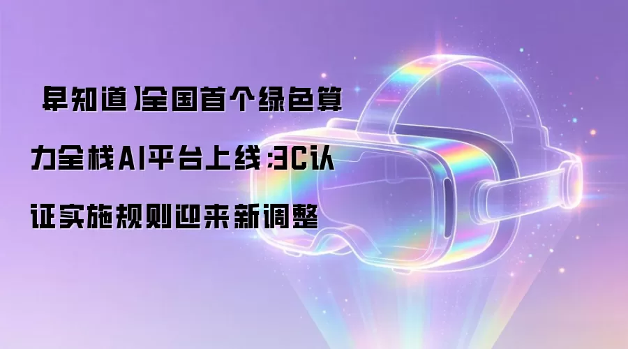 【早知道】全国首个绿色算力全栈AI平台上线;3C认证实施规则迎来新调整