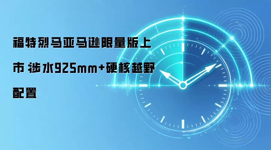 福特烈马亚马逊限量版上市:涉水925mm+硬核越野配置