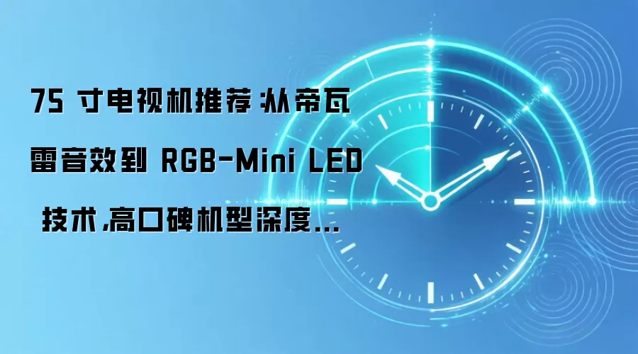 75 寸电视机推荐:从帝瓦雷音效到 RGB-Mini LED 技术,高口碑机型深度解析