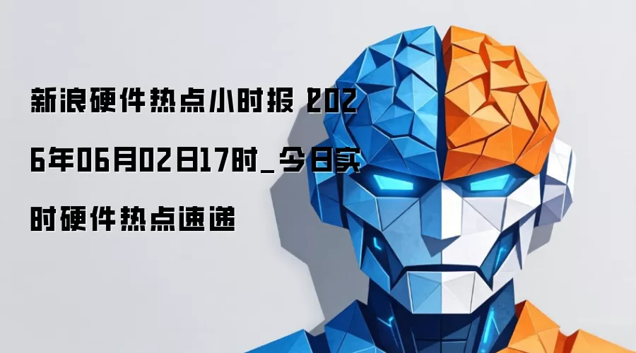 新浪硬件热点小时报丨2026年06月02日17时_今日实时硬件热点速递