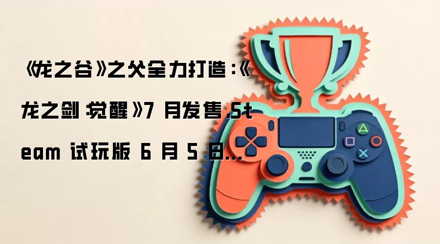 《龙之谷》之父全力打造：《龙之剑：觉醒》7 月发售，Steam 试玩版 6 月 5 日上线