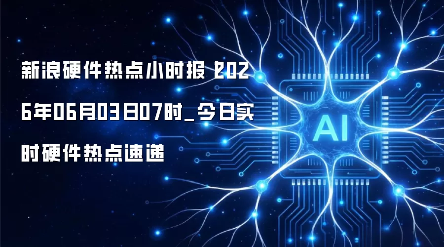 新浪硬件热点小时报丨2026年06月03日07时_今日实时硬件热点速递