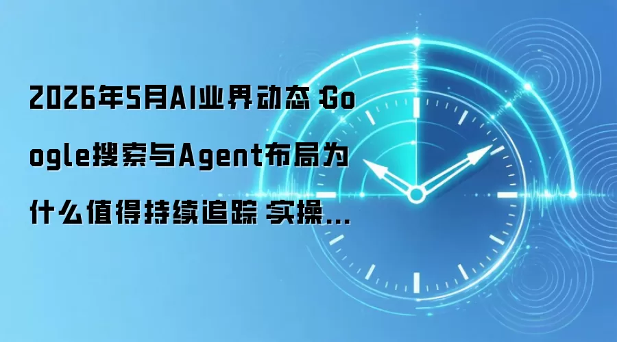 2026年5月AI业界动态：Google搜索与Agent布局为什么值得持续追踪：实操步骤和避坑重点有哪些
