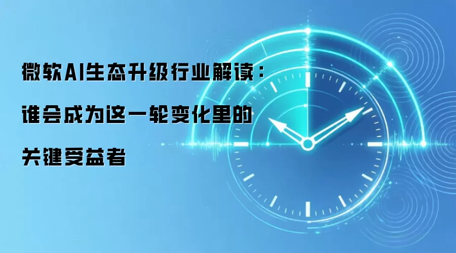微软AI生态升级行业解读:谁会成为这一轮变化里的关键受益者