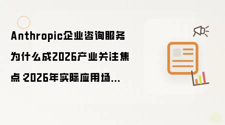 Anthropic企业咨询服务为什么成2026产业关注焦点:2026年实际应用场景怎么落地