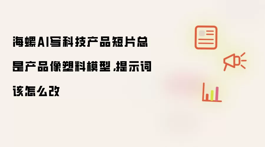海螺AI写科技产品短片总是产品像塑料模型,提示词该怎么改