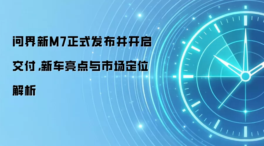 问界新M7正式发布并开启交付，新车亮点与市场定位解析