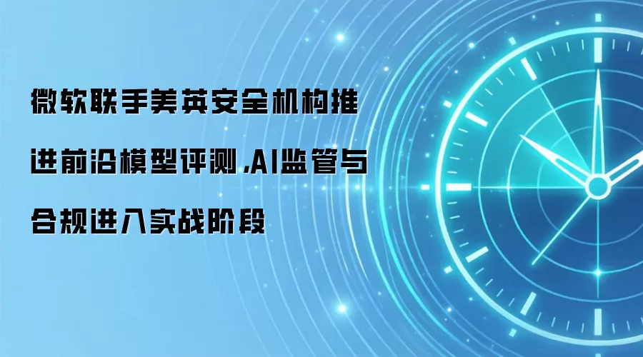 微软联手美英安全机构推进前沿模型评测,AI监管与合规进入实战阶段