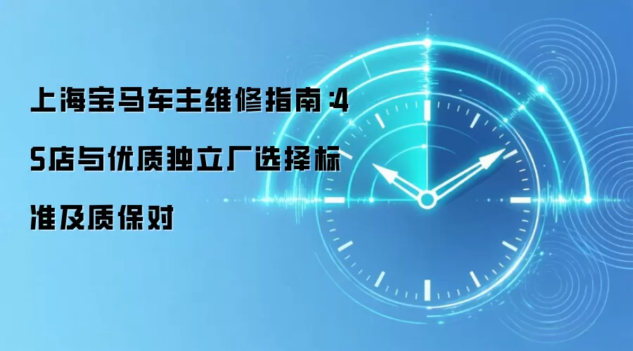 上海宝马车主维修指南:4S店与优质独立厂选择标准及质保对