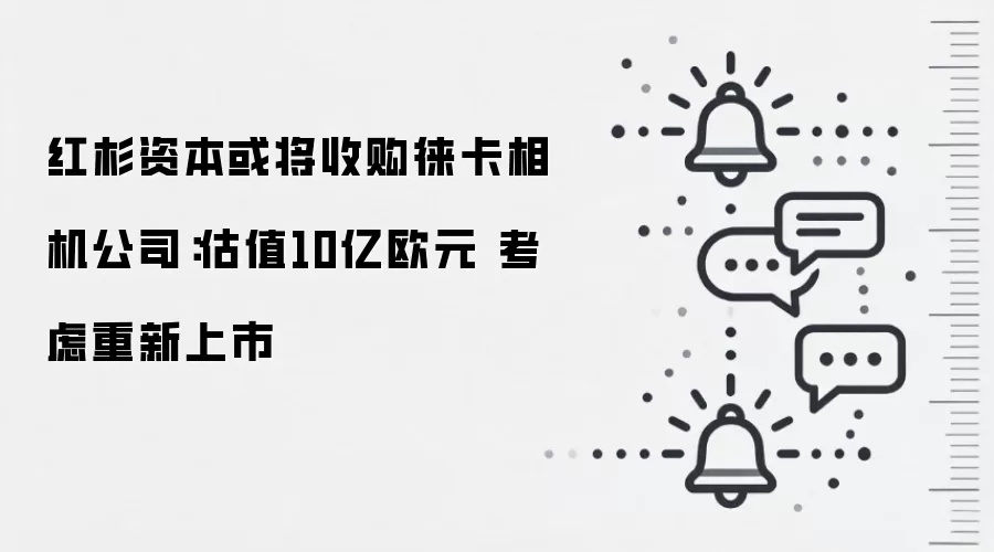 红杉资本或将收购徕卡相机公司:估值10亿欧元 考虑重新上市