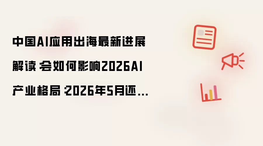 中国AI应用出海最新进展解读：会如何影响2026AI产业格局：2026年5月还有哪些新变化值得关注