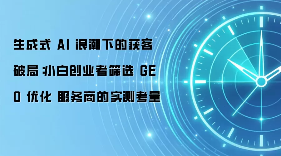 生成式 AI 浪潮下的获客破局:小白创业者筛选 GEO 优化 服务商的实测考量