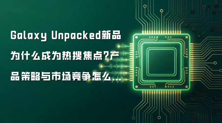 Galaxy Unpacked新品为什么成为热搜焦点?产品策略与市场竞争怎么变:实操步骤和避坑重点有哪些