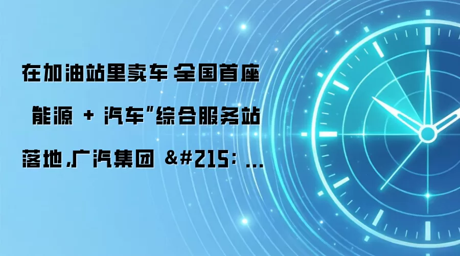在加油站里卖车:全国首座“能源 + 汽车”综合服务站落地,广汽集团 × 中国石化打造