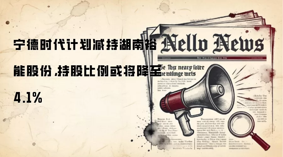 宁德时代计划减持湖南裕能股份，持股比例或将降至4.1%