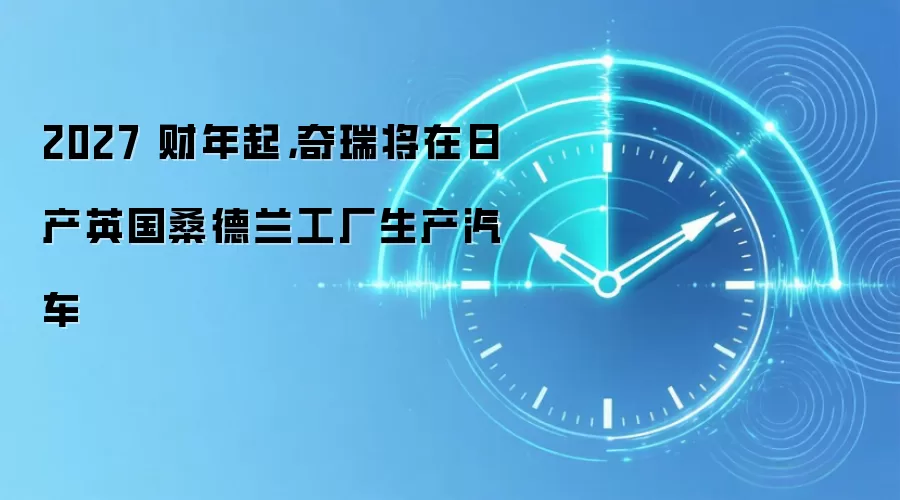 2027 财年起,奇瑞将在日产英国桑德兰工厂生产汽车