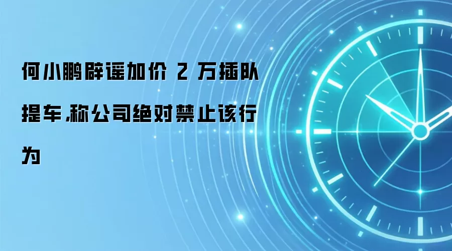 何小鹏辟谣加价 2 万插队提车,称公司绝对禁止该行为