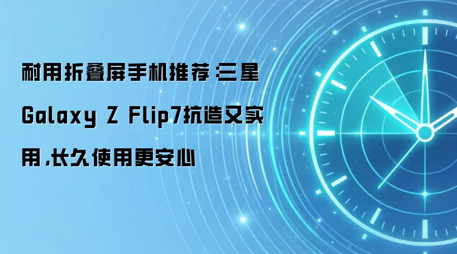 耐用折叠屏手机推荐:三星Galaxy Z Flip7抗造又实用,长久使用更安心