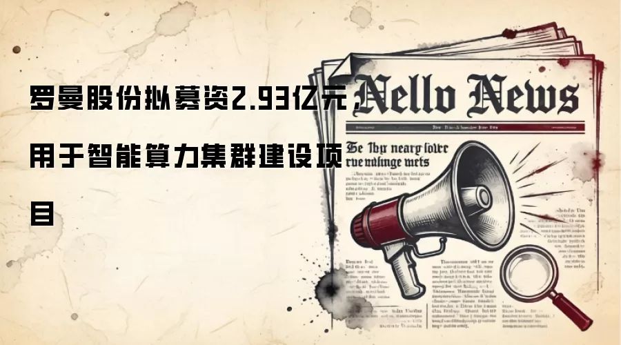 罗曼股份拟募资2.93亿元,用于智能算力集群建设项目