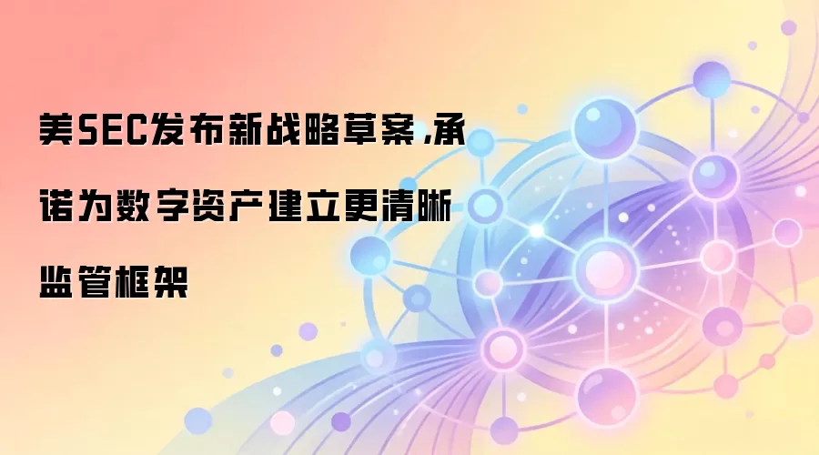 美SEC发布新战略草案，为数字资产建立更清晰监管框架