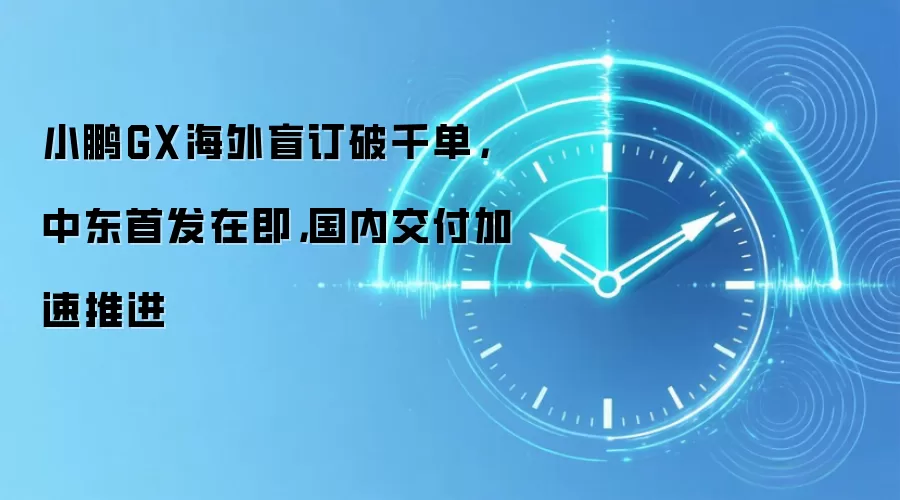 小鹏GX海外盲订破千单,中东首发在即,国内交付加速推进