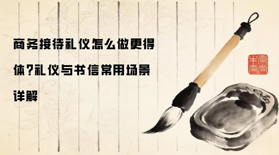 商务接待礼仪怎么做更得体?礼仪与书信常用场景详解