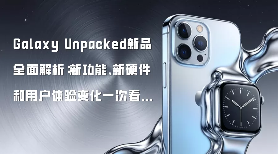Galaxy Unpacked新品全面解析:新功能、新硬件和用户体验变化一次看懂:实操步骤和避坑重点有哪些