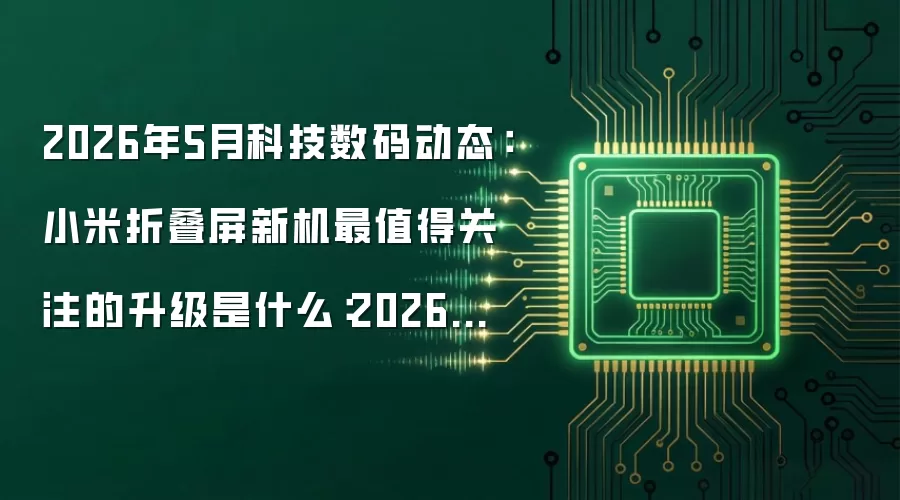 2026年5月科技数码动态:小米折叠屏新机最值得关注的升级是什么:2026年5月还有哪些新变化值得关注