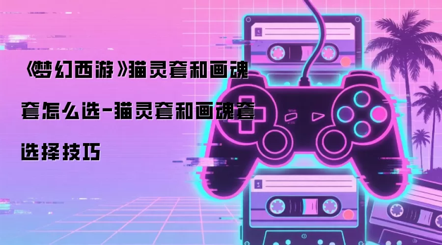 《梦幻西游》猫灵套和画魂套怎么选-猫灵套和画魂套选择技巧