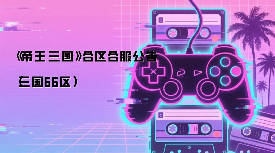 《帝王·三国》合区合服公告(三国66区)