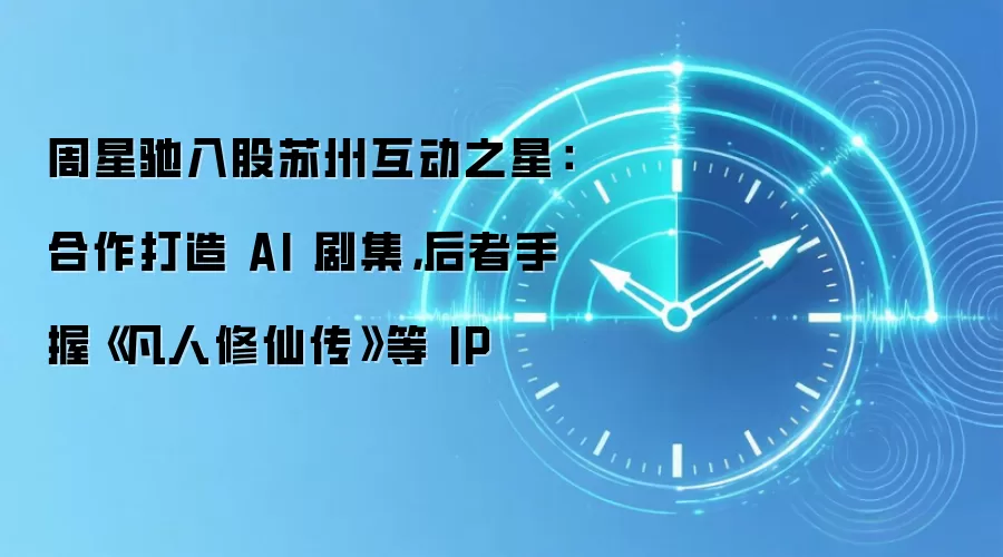 周星驰入股苏州互动之星:合作打造 AI 剧集,后者手握《凡人修仙传》等 IP