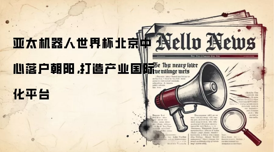 亚太机器人世界杯北京中心落户朝阳,打造产业国际化平台