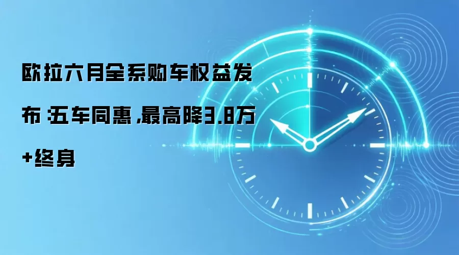 欧拉六月全系购车权益发布:五车同惠,最高降3.8万+终身
