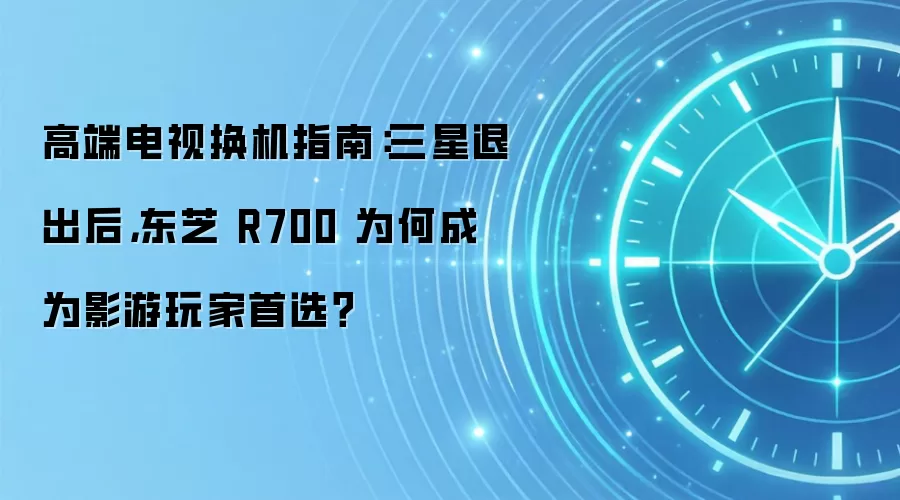 高端电视换机指南:三星退出后,东芝 R700 为何成为影游玩家首选?