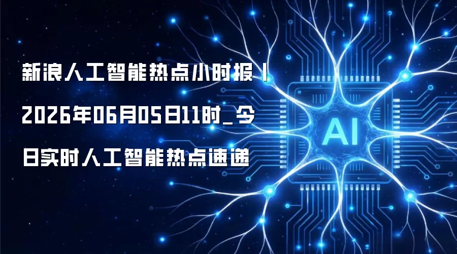 新浪人工智能热点小时报丨2026年06月05日11时_今日实时人工智能热点速递