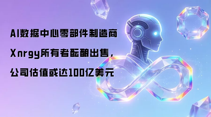 AI数据中心零部件制造商Xnrgy所有者酝酿出售,公司估值或达100亿美元