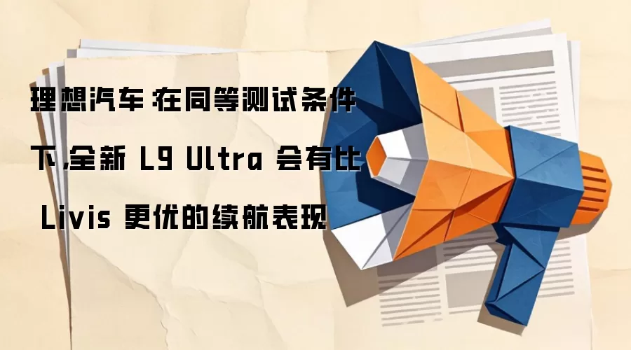 理想汽车:在同等测试条件下,全新 L9 Ultra 会有比 Livis 更优的续航表现