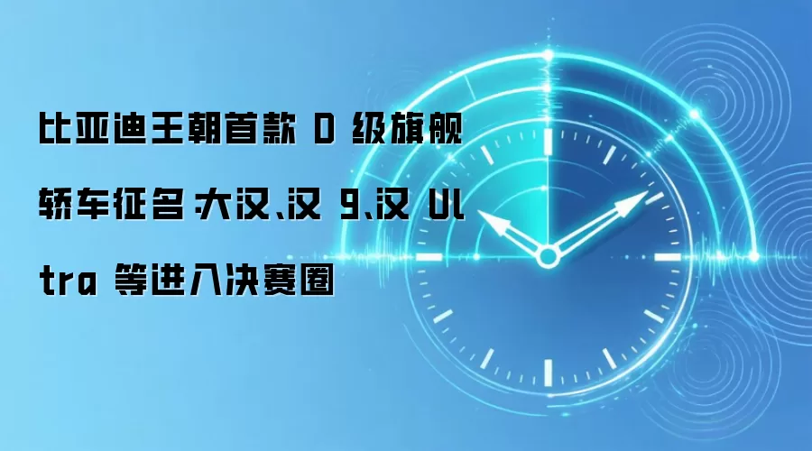 比亚迪王朝首款 D 级旗舰轿车征名：大汉、汉 9、汉 Ultra 等进入决赛圈