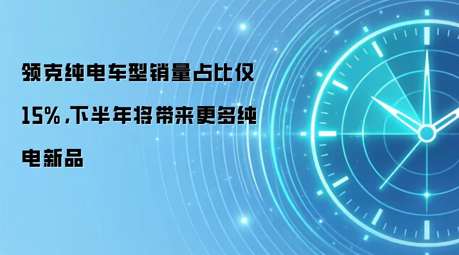 领克纯电车型销量占比仅 15%,下半年将带来更多纯电新品