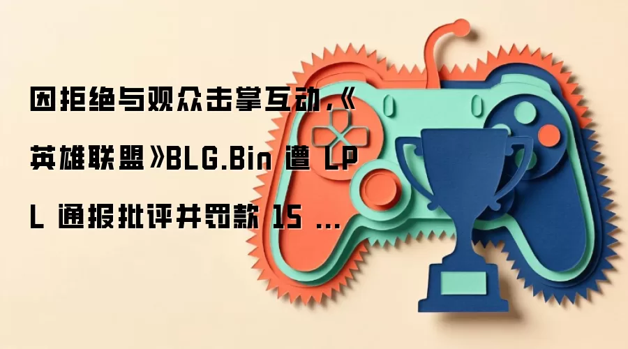 因拒绝与观众击掌互动,《英雄联盟》BLG.Bin 遭 LPL 通报批评并罚款 15 万元