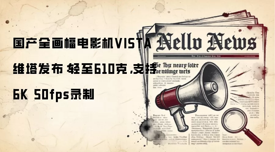 国产全画幅电影机VISTA维塔发布:轻至610克,支持6K 50fps录制