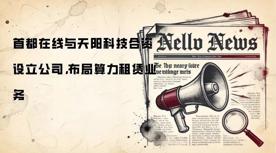 首都在线与天阳科技合资设立公司,布局算力租赁业务