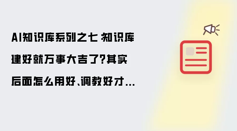 AI知识库系列之七:知识库建好就万事大吉了?其实后面怎么用好、调教好才是关键!重点都在这里了!