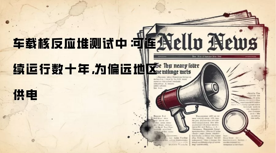 车载核反应堆测试中:可连续运行数十年,为偏远地区供电