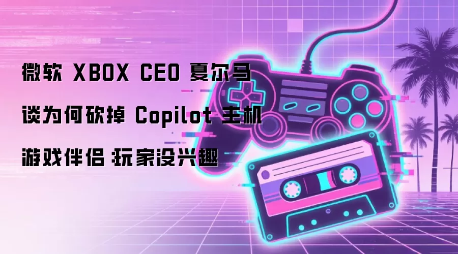 微软 XBOX CEO 夏尔马谈为何砍掉 Copilot 主机游戏伴侣:玩家没兴趣
