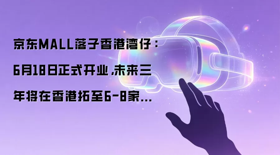 京东MALL落子香港湾仔：6月18日正式开业，未来三年将在香港拓至6-8家门店